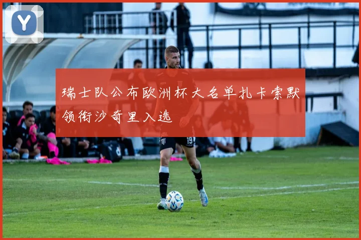 瑞士队公布欧洲杯大名单扎卡索默领衔沙奇里入选