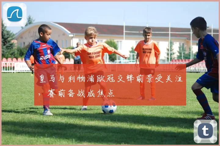 皇马与利物浦欧冠交锋前景受关注，赛前备战成焦点
