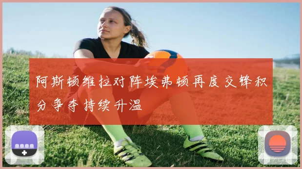 阿斯顿维拉对阵埃弗顿再度交锋积分争夺持续升温