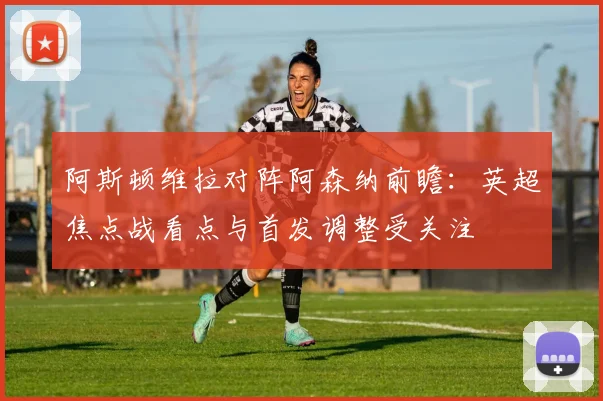 阿斯顿维拉对阵阿森纳前瞻：英超焦点战看点与首发调整受关注