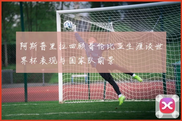 阿斯普里拉回顾哥伦比亚生涯谈世界杯表现与国家队前景