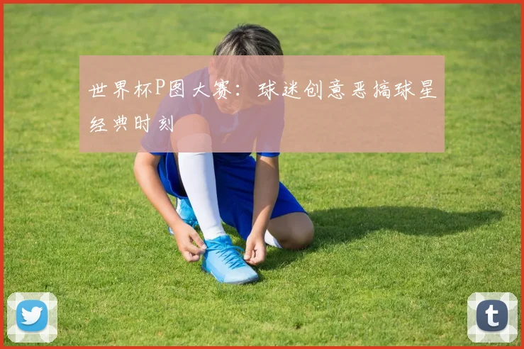 世界杯P图大赛：球迷创意恶搞球星经典时刻