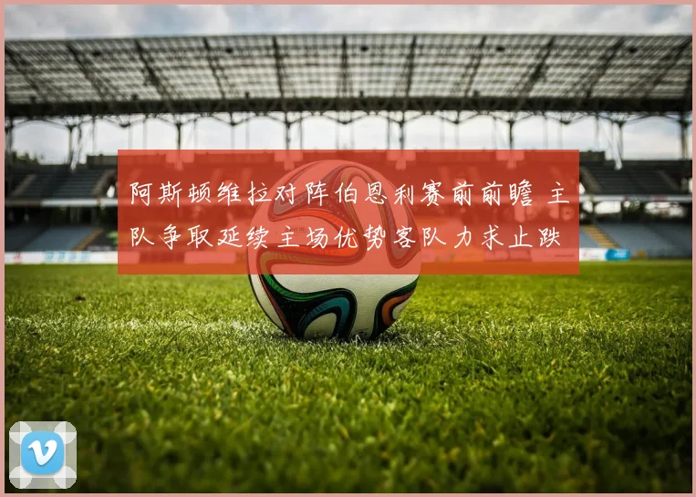 阿斯顿维拉对阵伯恩利赛前前瞻 主队争取延续主场优势客队力求止跌