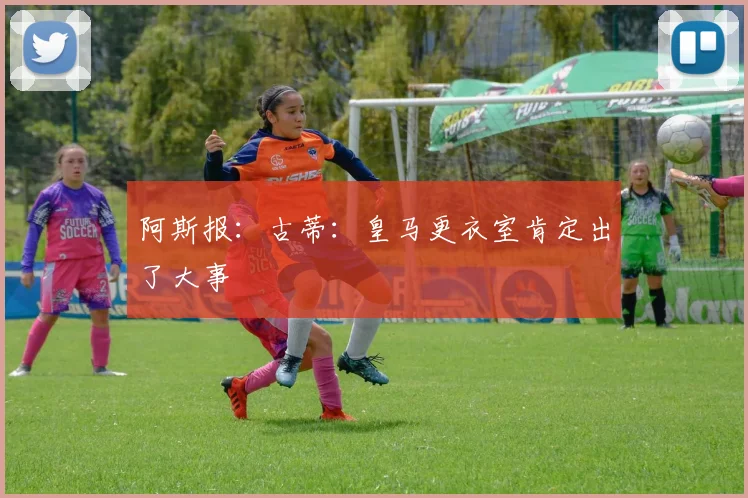 阿斯报：古蒂：皇马更衣室肯定出了大事