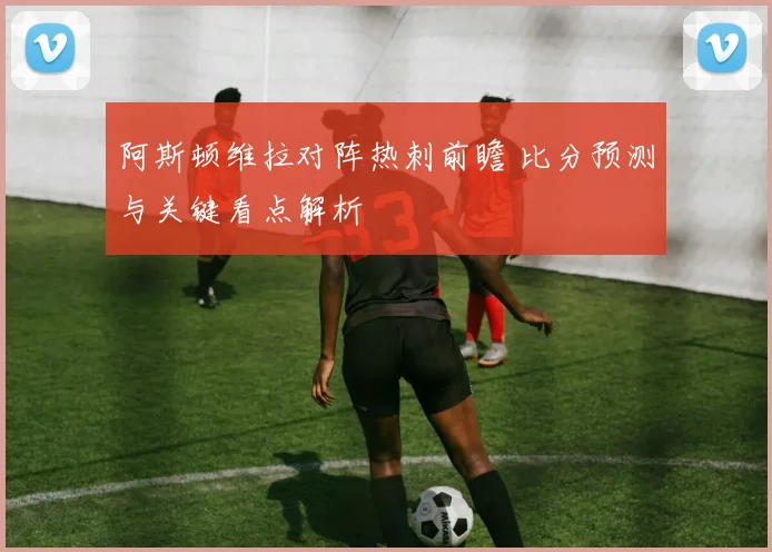 阿斯顿维拉对阵热刺前瞻 比分预测与关键看点解析