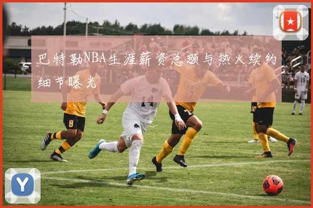 巴特勒NBA生涯薪资总额与热火续约细节曝光