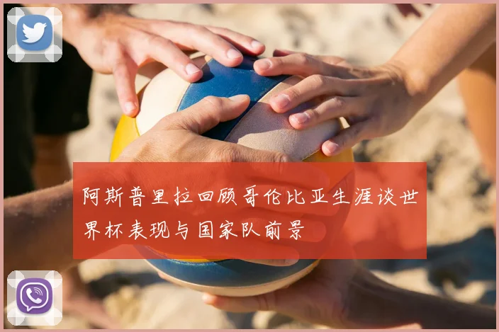 阿斯普里拉回顾哥伦比亚生涯谈世界杯表现与国家队前景