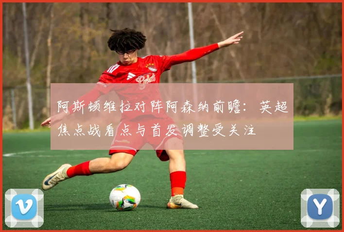 阿斯顿维拉对阵阿森纳前瞻：英超焦点战看点与首发调整受关注