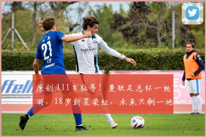 原创 111年耻辱！曼联足总杯一轮游，18岁新星染红，未来只剩一地鸡毛？